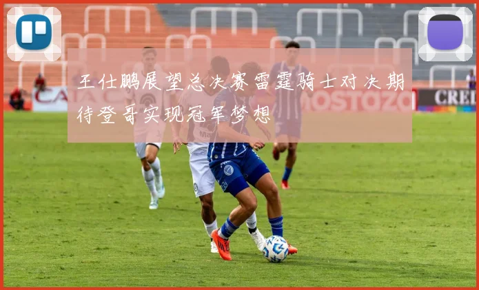 王仕鹏展望总决赛雷霆骑士对决期待登哥实现冠军梦想